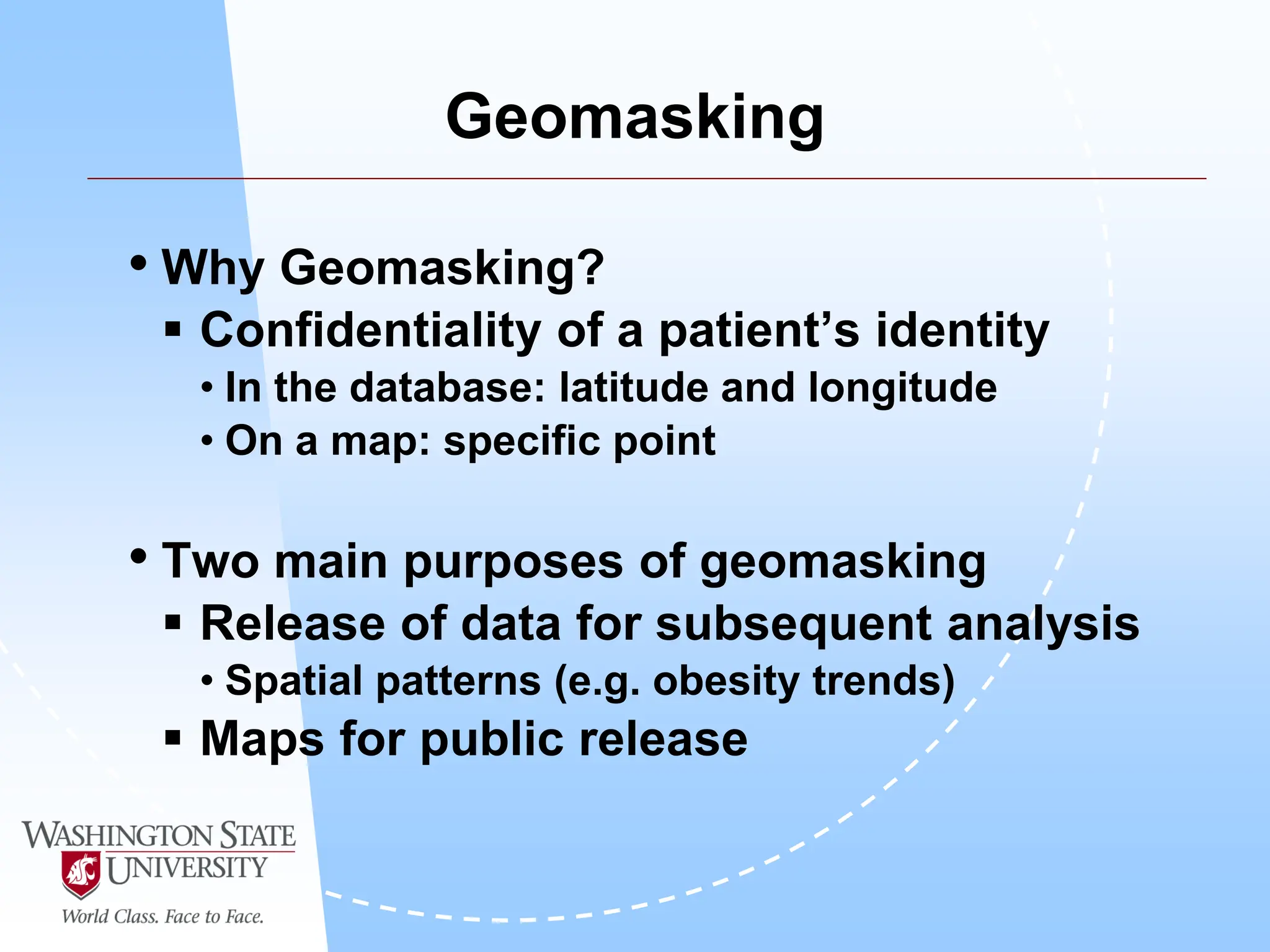 Geomasking
• Why Geomasking?
 Confidentiality of a patient’s identity
• In the database: latitude and longitude
• On a map: specific point
• Two main purposes of geomasking
 Release of data for subsequent analysis
• Spatial patterns (e.g. obesity trends)
 Maps for public release
 