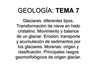 GEOLOGÍA:
GEOLOGÍA: TEMA
TEMA 7
7
Glaciares: diferentes tipos.
Glaciares: diferentes tipos.
Transformación de nieve en hielo
Transformación de nieve en hielo
cristalino. Movimiento y balance
cristalino. Movimiento y balance
de un glaciar. Erosión, transporte
de un glaciar. Erosión, transporte
y acumulación de sedimentos por
y acumulación de sedimentos por
los glaciares. Morenas: origen y
los glaciares. Morenas: origen y
clasificación. Principales rasgos
clasificación. Principales rasgos
geomorfológicos de origen glaciar.
geomorfológicos de origen glaciar.
 