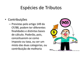 Espécies de Tributos

• Contribuições
  – Previstas pelo artigo 149 da
    CF/88, podem ter diferentes
    finalidades e distintas bases
    de cálculo. Poderão, pois,
    conceituarem-se como
    imposto ou taxa, ou ser um
    misto das duas categorias, ou
    contribuição de melhoria
 