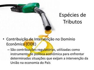 Espécies de
                                     Tributos

• Contribuição de Intervenção no Domínio
  Econômico (CIDE)
  – São contribuições regulatórias, utilizadas como
    instrumento de política econômica para enfrentar
    determinadas situações que exijam a intervenção da
    União na economia do País
 