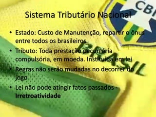 Sistema Tributário Nacional
• Estado: Custo de Manutenção, repartir o ônus
  entre todos os brasileiros
• Tributo: Toda prestação pecuniária
  compulsória, em moeda. Instituída em lei
• Regras não serão mudadas no decorrer do
  jogo
• Lei não pode atingir fatos passados -
  Irretroatividade
 