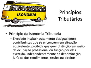 Princípios
                                  Tributários

• Princípio da Isonomia Tributária
  – É vedado instituir tratamento desigual entre
    contribuintes que se encontrem em situação
    equivalente, proibida qualquer distinção em razão
    de ocupação profissional ou função por eles
    exercida, independentemente da denominação
    jurídica dos rendimentos, títulos ou direitos
 