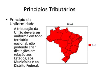 Princípios Tributários
• Princípio da
  Uniformidade
  – A tributação da
    União deverá ser
    uniforme em todo
    território
    nacional, não
    podendo criar
    distinções em
    relação aos
    Estados, aos
    Municípios e ao
    Distrito Federal.
 