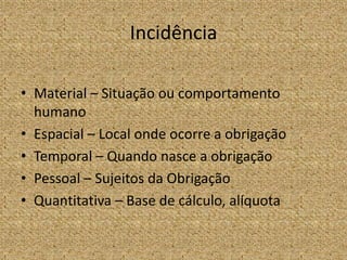 Incidência

• Material – Situação ou comportamento
  humano
• Espacial – Local onde ocorre a obrigação
• Temporal – Quando nasce a obrigação
• Pessoal – Sujeitos da Obrigação
• Quantitativa – Base de cálculo, alíquota
 