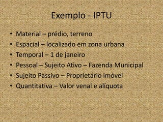 Exemplo - IPTU
•   Material – prédio, terreno
•   Espacial – localizado em zona urbana
•   Temporal – 1 de janeiro
•   Pessoal – Sujeito Ativo – Fazenda Municipal
•   Sujeito Passivo – Proprietário imóvel
•   Quantitativa – Valor venal e alíquota
 