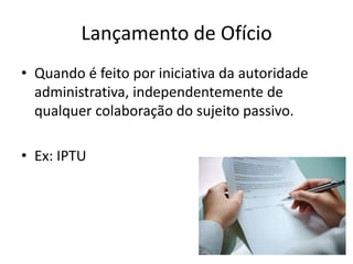 Lançamento de Ofício
• Quando é feito por iniciativa da autoridade
  administrativa, independentemente de
  qualquer colaboração do sujeito passivo.

• Ex: IPTU
 