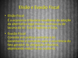Elisão e Evasão Fiscal
• Elisão Fiscal
  É a economia tributária resultante da adoção
  da alternativa legal menos onerosa ou de
  lacuna da lei. Esta é legítima e lícita.
• Evasão Fiscal
  Consiste em prática contrária à lei.
  Geralmente é cometida após a ocorrência do
  fato gerador da obrigação tributária,
  objetivando reduzi-la ou oculta-la.
 