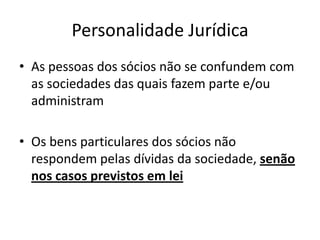 Personalidade Jurídica
• As pessoas dos sócios não se confundem com
  as sociedades das quais fazem parte e/ou
  administram

• Os bens particulares dos sócios não
  respondem pelas dívidas da sociedade, senão
  nos casos previstos em lei
 
