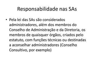 Responsabilidade nas SAs
• Pela lei das SAs são considerados
  administradores, além dos membros do
  Conselho de Administração e da Diretoria, os
  membros de quaisquer órgãos, criados pelo
  estatuto, com funções técnicas ou destinadas
  a aconselhar administradores (Conselho
  Consultivo, por exemplo)
 