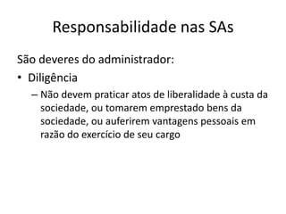 Responsabilidade nas SAs
São deveres do administrador:
• Diligência
  – Não devem praticar atos de liberalidade à custa da
    sociedade, ou tomarem emprestado bens da
    sociedade, ou auferirem vantagens pessoais em
    razão do exercício de seu cargo
 