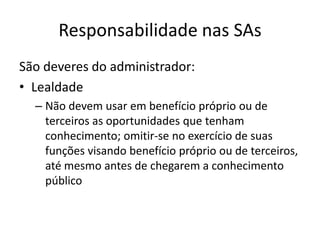 Responsabilidade nas SAs
São deveres do administrador:
• Lealdade
  – Não devem usar em benefício próprio ou de
    terceiros as oportunidades que tenham
    conhecimento; omitir-se no exercício de suas
    funções visando benefício próprio ou de terceiros,
    até mesmo antes de chegarem a conhecimento
    público
 