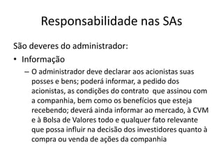 Responsabilidade nas SAs
São deveres do administrador:
• Informação
  – O administrador deve declarar aos acionistas suas
    posses e bens; poderá informar, a pedido dos
    acionistas, as condições do contrato que assinou com
    a companhia, bem como os benefícios que esteja
    recebendo; deverá ainda informar ao mercado, à CVM
    e à Bolsa de Valores todo e qualquer fato relevante
    que possa influir na decisão dos investidores quanto à
    compra ou venda de ações da companhia
 