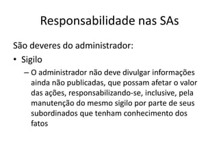 Responsabilidade nas SAs
São deveres do administrador:
• Sigilo
  – O administrador não deve divulgar informações
    ainda não publicadas, que possam afetar o valor
    das ações, responsabilizando-se, inclusive, pela
    manutenção do mesmo sigilo por parte de seus
    subordinados que tenham conhecimento dos
    fatos
 