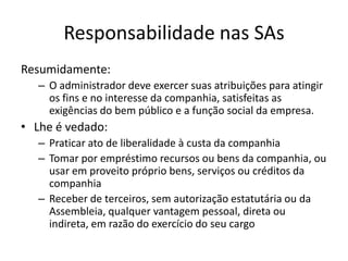 Responsabilidade nas SAs
Resumidamente:
   – O administrador deve exercer suas atribuições para atingir
     os fins e no interesse da companhia, satisfeitas as
     exigências do bem público e a função social da empresa.
• Lhe é vedado:
   – Praticar ato de liberalidade à custa da companhia
   – Tomar por empréstimo recursos ou bens da companhia, ou
     usar em proveito próprio bens, serviços ou créditos da
     companhia
   – Receber de terceiros, sem autorização estatutária ou da
     Assembleia, qualquer vantagem pessoal, direta ou
     indireta, em razão do exercício do seu cargo
 