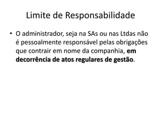 Limite de Responsabilidade
• O administrador, seja na SAs ou nas Ltdas não
  é pessoalmente responsável pelas obrigações
  que contrair em nome da companhia, em
  decorrência de atos regulares de gestão.
 