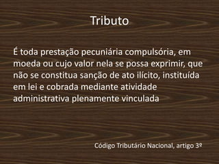 Tributo

É toda prestação pecuniária compulsória, em
moeda ou cujo valor nela se possa exprimir, que
não se constitua sanção de ato ilícito, instituída
em lei e cobrada mediante atividade
administrativa plenamente vinculada



                     Código Tributário Nacional, artigo 3º
 