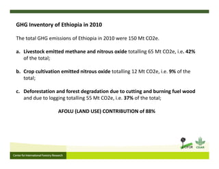 GHG Inventory of Ethiopia in 2010
The total GHG emissions of Ethiopia in 2010 were 150 Mt CO2e. 
a. Livestock emitted methane and nitrous oxide totalling 65 Mt CO2e, i.e. 42% 
of the total; 
b. Crop cultivation emitted nitrous oxide totalling 12 Mt CO2e, i.e. 9% of the 
total; 
c. Deforestation and forest degradation due to cutting and burning fuel wood 
and due to logging totalling 55 Mt CO2e, i.e. 37% of the total;
AFOLU (LAND USE) CONTRIBUTION of 88%
 