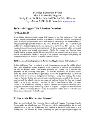 St. Helen Elementary School
                    Title I Schoolwide Program
       Kathy Rees, St. Helen Principal/District Title I Director
            Gayla Mann, MDE, Field Consultant - MannG@mi.gov

I) Gerrish-Higgins Title I Services Overview
A) What is Title I?

In the 1960‟s, Lyndon Johnson created Title I as part of his „War on Poverty‟. The goal
was to provide supplemental services to schools to ensure that students from poverty
could be successful in academic skills, with emphasis on language arts and mathematics.
The goal of the program has remained the same. Every ten years Title I is reauthorized
and the laws that accompany the money are reviewed and refined. This year, the year of
reauthorization, the emphasis in the program will be on assessment, achievement, and
plans for student and school improvement. While the program may become more
flexible in how services may be delivered to children, the evaluation of program success
will be more stringent. However, the goal of the program remains providing money for
supplemental services that lead to student academic success.

B) How are participating schools in the Gerrish-Higgins School District chosen?

In Gerrish-Higgins Title I is available in both elementary schools and the middle school.
Every year schools are chosen according to the percentage of students who are eligible
for free and reduced lunch. This report, generated on October 31st, is used to fund
programs for the following school year. The Title I Coordinator, and business office,
ranks the schools from the highest percentage of students eligible for free and reduced
lunch to the lowest using a comparability formula. Using this ranking, the money
received from the federal government is given out to the schools until all the money is
used or until the school with the percentage of students eligible for free and reduced
lunch is at the county average. However, the district can choose to allot even more
dollars to the school-wide building in order to improve services in the building where
everyone in the building is technically viewed as eligible. This year the Title I schools
are: St. Helen Elementary (School-wide), Roscommon Middle School (School-wide),
Roscommon Elementary (School-wide).



C) How are the Title I services delivered?

There are two kinds of Title I schools, School-wide and Targeted Assistance Schools.
School-wides are schools that have 50% or more of the students eligible for free and
reduced lunch, or they are schools that have received a waiver to enable them to be a
school-wide. For instance, St. Helen Elementary has gone through the yearlong process
 