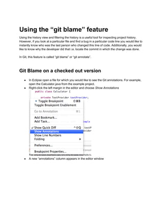 Using the “git blame” feature
Using the history view and filtering the history is a useful tool for inspecting project history.
However, if you look at a particular file and find a bug in a particular code line you would like to
instantly know who was the last person who changed this line of code. Additionally, you would
like to know why the developer did that i.e. locate the commit in which the change was done.
In Git, this feature is called “git blame” or “git annotate”.
Git Blame on a checked out version
● In Eclipse open a file for which you would like to see the Git annotations. For example,
open the Calculator.java from the example project.
● Right-click the left margin in the editor and choose Show Annotations
● A new “annotations” column appears in the editor window
 