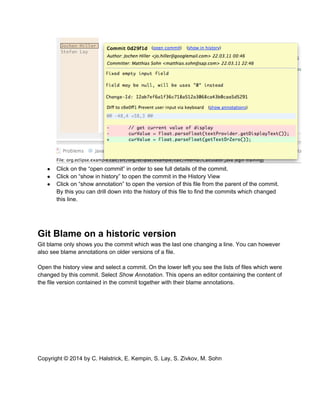 ● Click on the “open commit” in order to see full details of the commit.
● Click on “show in history” to open the commit in the History View
● Click on “show annotation” to open the version of this file from the parent of the commit.
By this you can drill down into the history of this file to find the commits which changed
this line.
Git Blame on a historic version
Git blame only shows you the commit which was the last one changing a line. You can however
also see blame annotations on older versions of a file.
Open the history view and select a commit. On the lower left you see the lists of files which were
changed by this commit. Select Show Annotation. This opens an editor containing the content of
the file version contained in the commit together with their blame annotations.
Copyright © 2014 by C. Halstrick, E. Kempin, S. Lay, S. Zivkov, M. Sohn
 