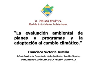 “La evaluación ambiental de
planes y programas y la
adaptación al cambio climático.”
Francisco Victoria Jumilla
Jefe de Servicio de Fomento del Medio Ambiente y Cambio Climático
COMUNIDAD AUTÓNOMA DE LA REGIÓN DE MURCIA
 