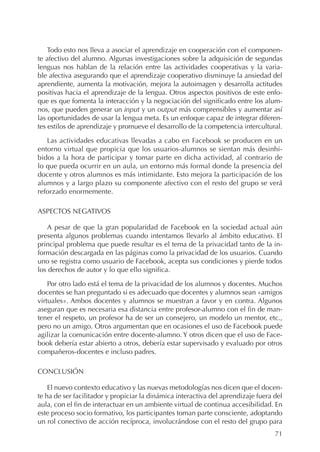 71
Todo esto nos lleva a asociar el aprendizaje en cooperación con el componen-
te afectivo del alumno. Algunas investigaciones sobre la adquisición de segundas
lenguas nos hablan de la relación entre las actividades cooperativas y la varia-
ble afectiva asegurando que el aprendizaje cooperativo disminuye la ansiedad del
aprendiente, aumenta la motivación, mejora la autoimagen y desarrolla actitudes
positivas hacia el aprendizaje de la lengua. Otros aspectos positivos de este enfo-
que es que fomenta la interacción y la negociación del significado entre los alum-
nos, que pueden generar un input y un output más comprensibles y aumentar así
las oportunidades de usar la lengua meta. Es un enfoque capaz de integrar diferen-
tes estilos de aprendizaje y promueve el desarrollo de la competencia intercultural.
Las actividades educativas llevadas a cabo en Facebook se producen en un
entorno virtual que propicia que los usuarios-alumnos se sientan más desinhi-
bidos a la hora de participar y tomar parte en dicha actividad, al contrario de
lo que pueda ocurrir en un aula, un entorno más formal donde la presencia del
docente y otros alumnos es más intimidante. Esto mejora la participación de los
alumnos y a largo plazo su componente afectivo con el resto del grupo se verá
reforzado enormemente.
ASPECTOS NEGATIVOS
A pesar de que la gran popularidad de Facebook en la sociedad actual aún
presenta algunos problemas cuando intentamos llevarlo al ámbito educativo. El
principal problema que puede resultar es el tema de la privacidad tanto de la in-
formación descargada en las páginas como la privacidad de los usuarios. Cuando
uno se registra como usuario de Facebook, acepta sus condiciones y pierde todos
los derechos de autor y lo que ello significa.
Por otro lado está el tema de la privacidad de los alumnos y docentes. Muchos
docentes se han preguntado si es adecuado que docentes y alumnos sean «amigos
virtuales». Ambos docentes y alumnos se muestran a favor y en contra. Algunos
aseguran que es necesaria esa distancia entre profesor-alumno con el fin de man-
tener el respeto, un profesor ha de ser un consejero, un modelo un mentor, etc.,
pero no un amigo. Otros argumentan que en ocasiones el uso de Facebook puede
agilizar la comunicación entre docente-alumno. Y otros dicen que el uso de Face-
book debería estar abierto a otros, debería estar supervisado y evaluado por otros
compañeros-docentes e incluso padres.
CONCLUSIÓN
El nuevo contexto educativo y las nuevas metodologías nos dicen que el docen-
te ha de ser facilitador y propiciar la dinámica interactiva del aprendizaje fuera del
aula, con el fin de interactuar en un ambiente virtual de continua accesibilidad. En
este proceso socio formativo, los participantes toman parte consciente, adoptando
un rol conectivo de acción recíproca, involucrándose con el resto del grupo para
 