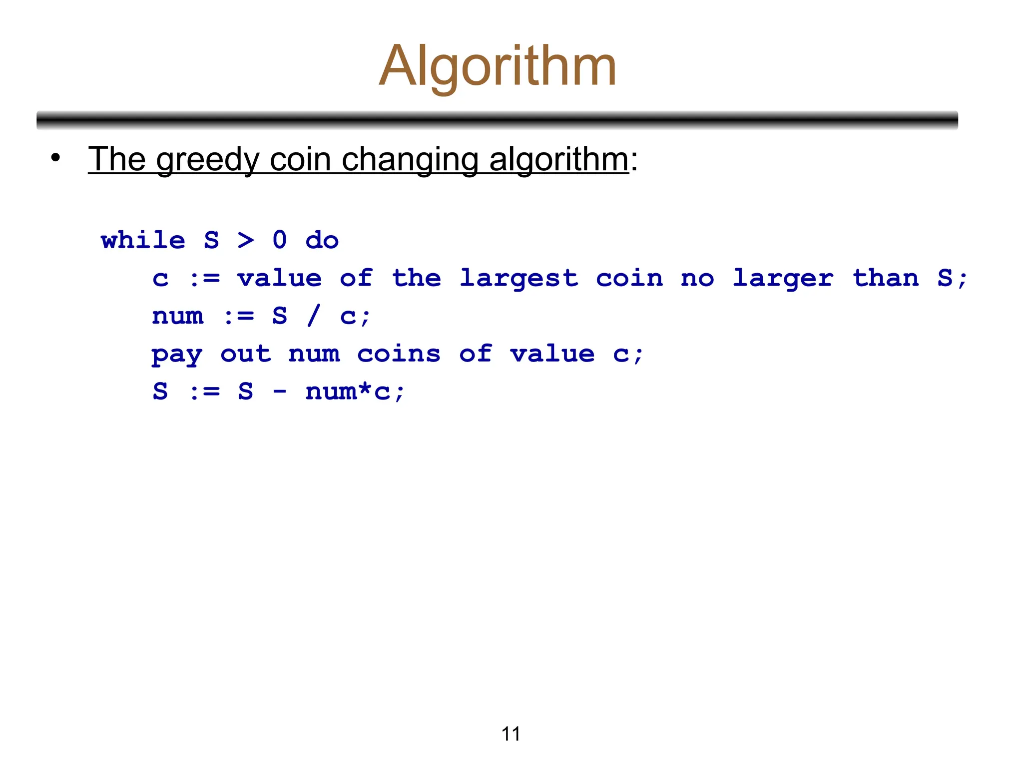 Algorithm
• The greedy coin changing algorithm:
while S > 0 do
c := value of the largest coin no larger than S;
num := S / c;
pay out num coins of value c;
S := S - num*c;
11
 