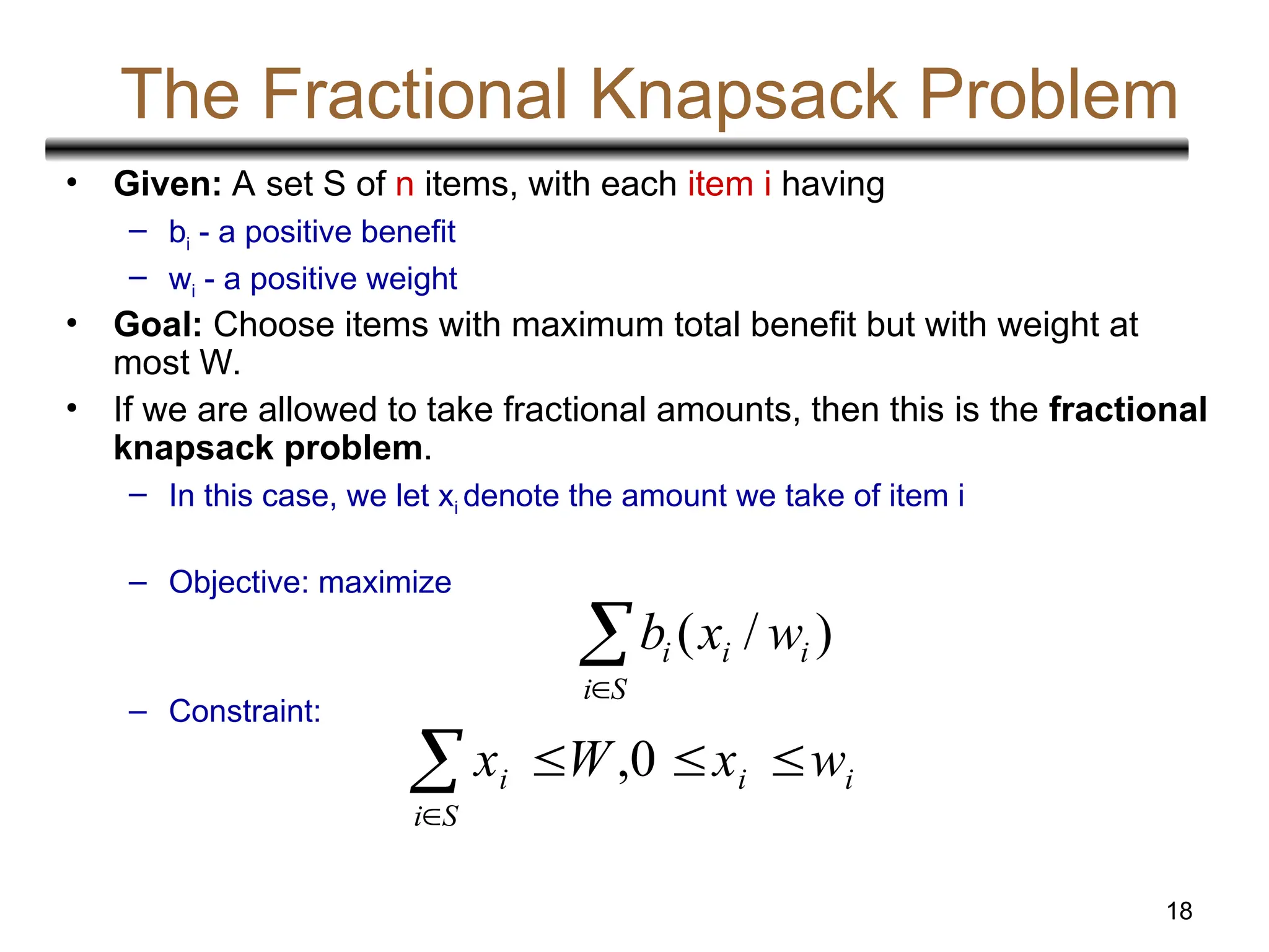 18
The Fractional Knapsack Problem
• Given: A set S of n items, with each item i having
– bi - a positive benefit
– wi - a positive weight
• Goal: Choose items with maximum total benefit but with weight at
most W.
• If we are allowed to take fractional amounts, then this is the fractional
knapsack problem.
– In this case, we let xi denote the amount we take of item i
– Objective: maximize
– Constraint:

S
i
i
i
i w
x
b )
/
(
i
i
S
i
i w
x
W
x 




0
,
 