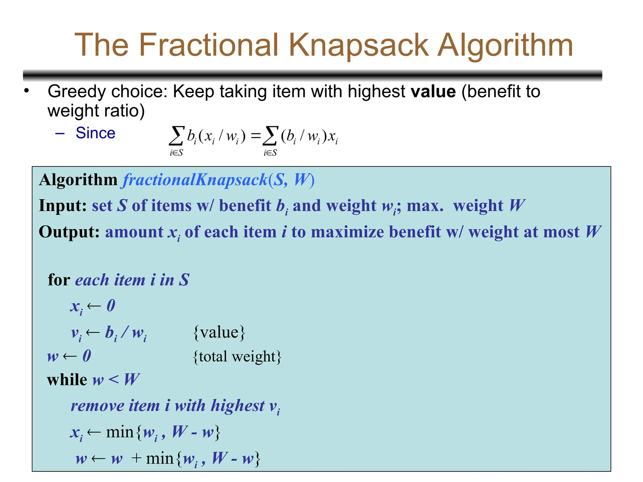 20
The Fractional Knapsack Algorithm
• Greedy choice: Keep taking item with highest value (benefit to
weight ratio)
– Since
Algorithm fractionalKnapsack(S, W)
Input: set S of items w/ benefit bi and weight wi; max. weight W
Output: amount xi of each item i to maximize benefit w/ weight at most W
for each item i in S
xi  0
vi  bi / wi {value}
w  0 {total weight}
while w < W
remove item i with highest vi
xi  min{wi , W - w}
w  w + min{wi , W - w}

 


S
i
i
i
i
S
i
i
i
i x
w
b
w
x
b )
/
(
)
/
(
 