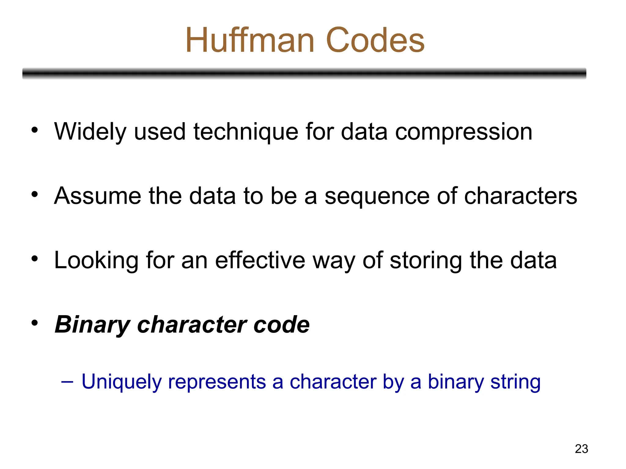 23
Huffman Codes
• Widely used technique for data compression
• Assume the data to be a sequence of characters
• Looking for an effective way of storing the data
• Binary character code
– Uniquely represents a character by a binary string
 