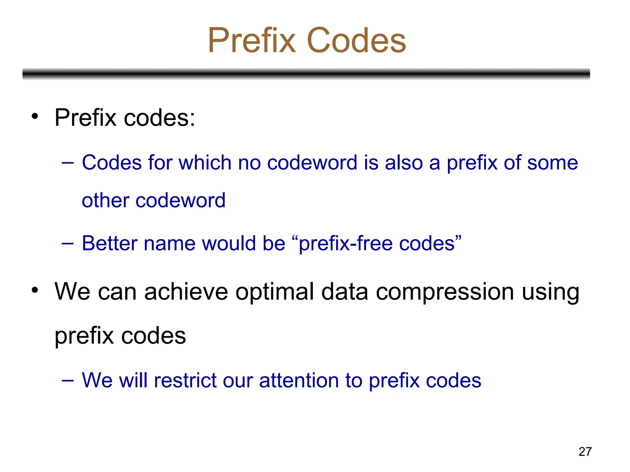 27
Prefix Codes
• Prefix codes:
– Codes for which no codeword is also a prefix of some
other codeword
– Better name would be “prefix-free codes”
• We can achieve optimal data compression using
prefix codes
– We will restrict our attention to prefix codes
 