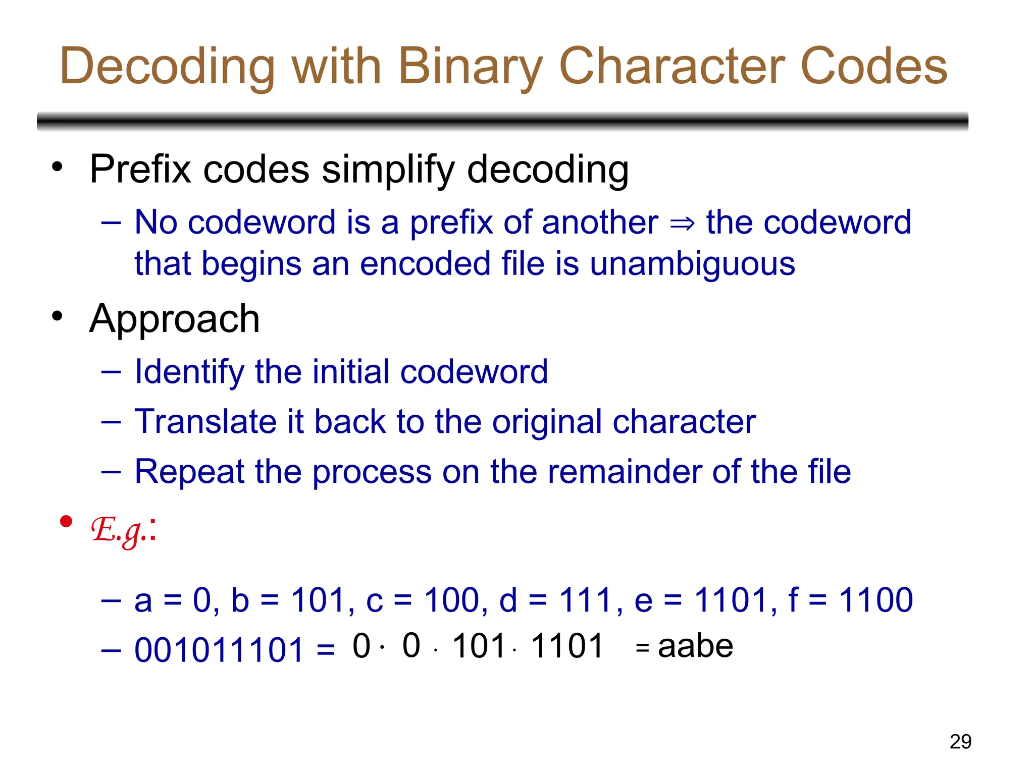 29
Decoding with Binary Character Codes
• Prefix codes simplify decoding
– No codeword is a prefix of another  the codeword
that begins an encoded file is unambiguous
• Approach
– Identify the initial codeword
– Translate it back to the original character
– Repeat the process on the remainder of the file
• E.g.:
– a = 0, b = 101, c = 100, d = 111, e = 1101, f = 1100
– 001011101 = 0 0  101 1101 = aabe
 