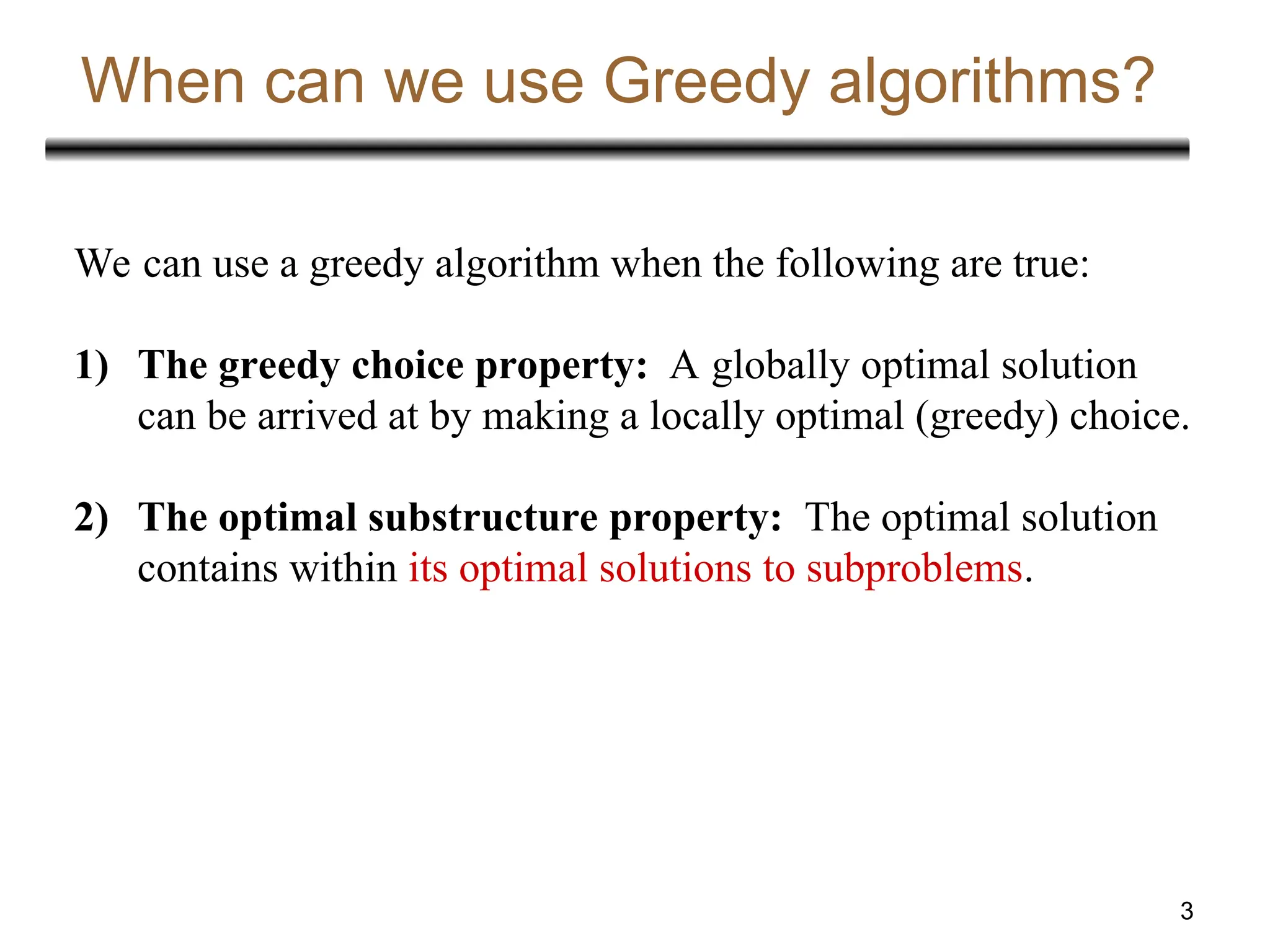 3
When can we use Greedy algorithms?
We can use a greedy algorithm when the following are true:
1) The greedy choice property: A globally optimal solution
can be arrived at by making a locally optimal (greedy) choice.
2) The optimal substructure property: The optimal solution
contains within its optimal solutions to subproblems.
 