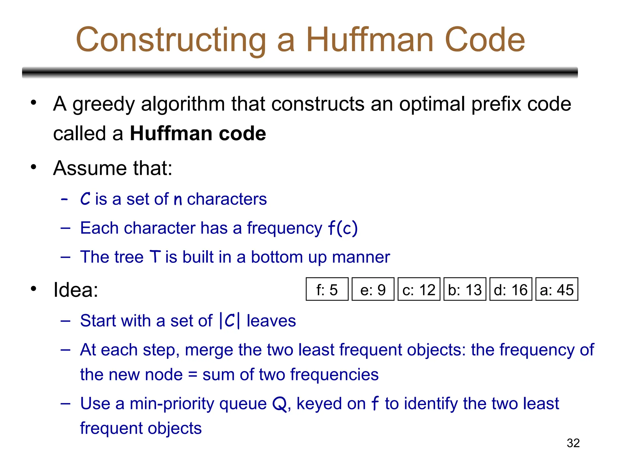 32
Constructing a Huffman Code
• A greedy algorithm that constructs an optimal prefix code
called a Huffman code
• Assume that:
– C is a set of n characters
– Each character has a frequency f(c)
– The tree T is built in a bottom up manner
• Idea:
– Start with a set of |C| leaves
– At each step, merge the two least frequent objects: the frequency of
the new node = sum of two frequencies
– Use a min-priority queue Q, keyed on f to identify the two least
frequent objects
a: 45
c: 12 b: 13
f: 5 e: 9 d: 16
 