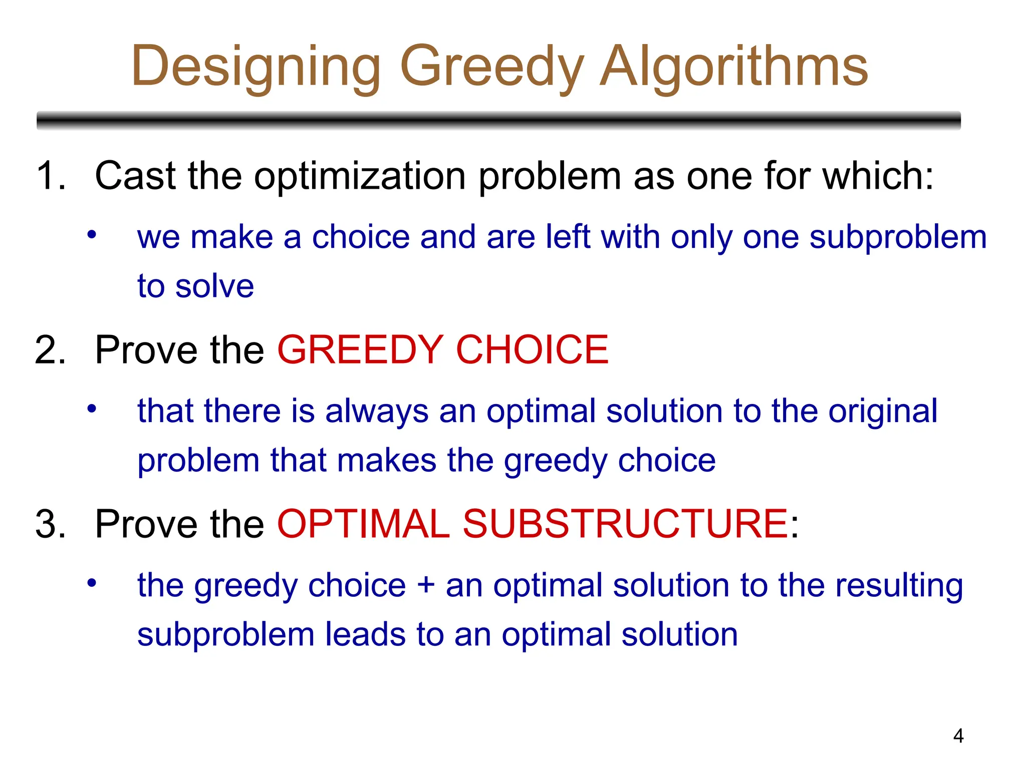 4
Designing Greedy Algorithms
1. Cast the optimization problem as one for which:
• we make a choice and are left with only one subproblem
to solve
2. Prove the GREEDY CHOICE
• that there is always an optimal solution to the original
problem that makes the greedy choice
3. Prove the OPTIMAL SUBSTRUCTURE:
• the greedy choice + an optimal solution to the resulting
subproblem leads to an optimal solution
 
