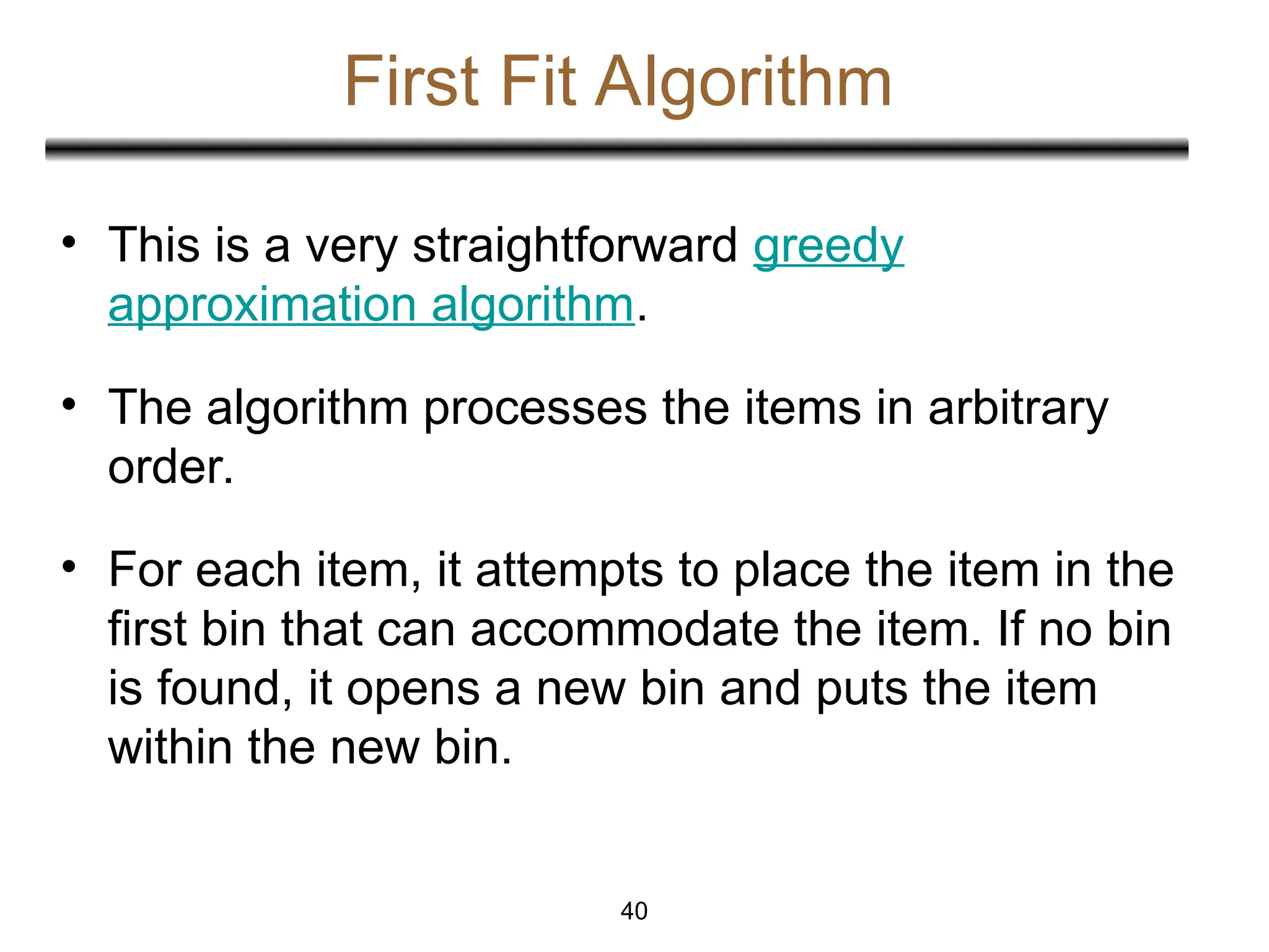 First Fit Algorithm
• This is a very straightforward greedy
approximation algorithm.
• The algorithm processes the items in arbitrary
order.
• For each item, it attempts to place the item in the
first bin that can accommodate the item. If no bin
is found, it opens a new bin and puts the item
within the new bin.
40
 