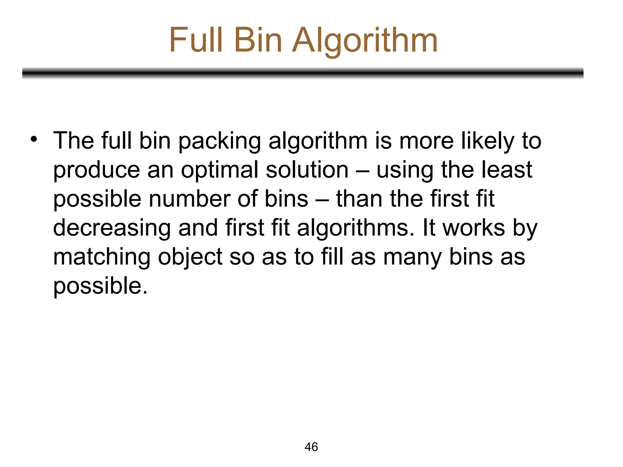 Full Bin Algorithm
• The full bin packing algorithm is more likely to
produce an optimal solution – using the least
possible number of bins – than the first fit
decreasing and first fit algorithms. It works by
matching object so as to fill as many bins as
possible.
46
 