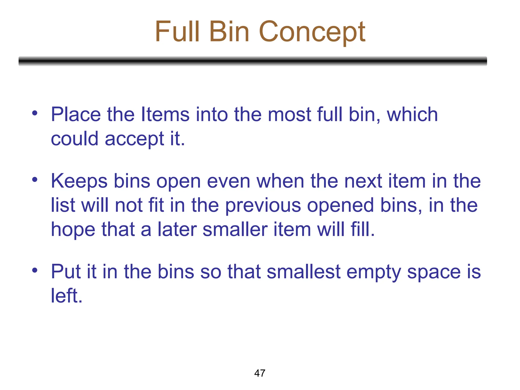 Full Bin Concept
47
• Place the Items into the most full bin, which
could accept it.
• Keeps bins open even when the next item in the
list will not fit in the previous opened bins, in the
hope that a later smaller item will fill.
• Put it in the bins so that smallest empty space is
left.
 