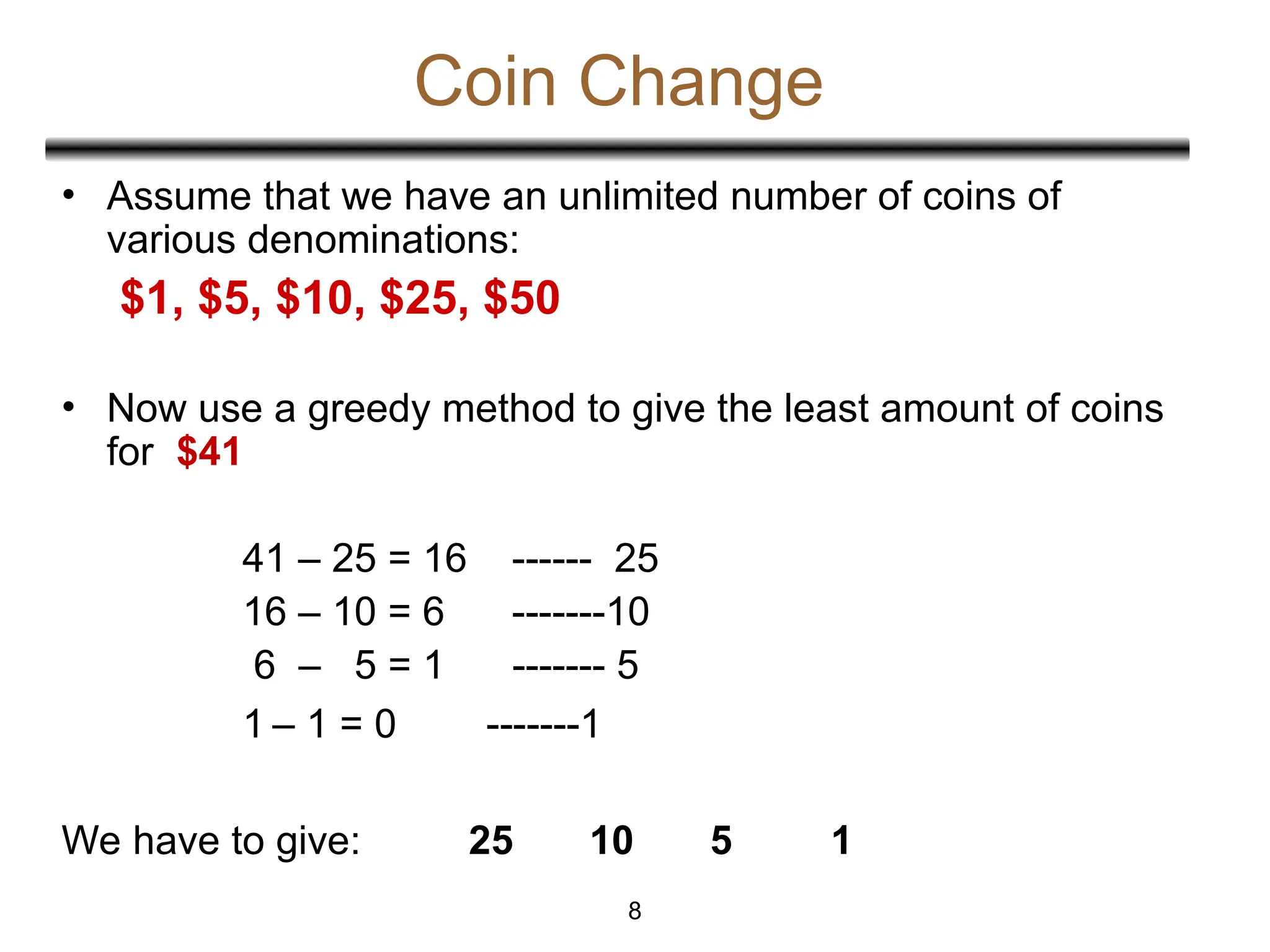 Coin Change
• Assume that we have an unlimited number of coins of
various denominations:
$1, $5, $10, $25, $50
• Now use a greedy method to give the least amount of coins
for $41
41 – 25 = 16 ------ 25
16 – 10 = 6 -------10
6 – 5 = 1 ------- 5
1 – 1 = 0 -------1
We have to give: 25 10 5 1
8
 