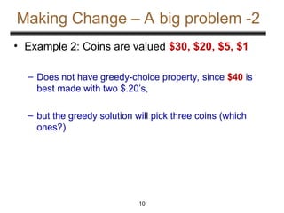 10
Making Change – A big problem -2
• Example 2: Coins are valued $30, $20, $5, $1
– Does not have greedy-choice property, since $40 is
best made with two $.20’s,
– but the greedy solution will pick three coins (which
ones?)
 