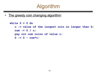Algorithm
• The greedy coin changing algorithm:
while S > 0 do
c := value of the largest coin no larger than S;
num := S / c;
pay out num coins of value c;
S := S - num*c;
11
 