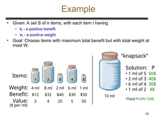 19
Example
• Given: A set S of n items, with each item i having
– bi - a positive benefit
– wi - a positive weight
• Goal: Choose items with maximum total benefit but with total weight at
most W.
Weight:
Benefit:
1 2 3 4 5
4 ml 8 ml 2 ml 6 ml 1 ml
$12 $32 $40 $30 $50
Items:
Value: 3
($ per ml)
4 20 5 50
10 ml
Solution: P
• 1 ml of 5 50$
• 2 ml of 3 40$
• 6 ml of 4 30$
• 1 ml of 2 4$
•Total Profit:124$
“knapsack”
 