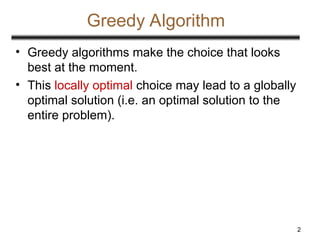 2
Greedy Algorithm
• Greedy algorithms make the choice that looks
best at the moment.
• This locally optimal choice may lead to a globally
optimal solution (i.e. an optimal solution to the
entire problem).
 