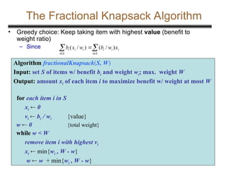 20
The Fractional Knapsack Algorithm
• Greedy choice: Keep taking item with highest value (benefit to
weight ratio)
– Since
Algorithm fractionalKnapsack(S, W)
Input: set S of items w/ benefit bi and weight wi; max. weight W
Output: amount xi of each item i to maximize benefit w/ weight at most W
for each item i in S
xi  0
vi  bi / wi {value}
w  0 {total weight}
while w < W
remove item i with highest vi
xi  min{wi , W - w}
w  w + min{wi , W - w}

 


S
i
i
i
i
S
i
i
i
i x
w
b
w
x
b )
/
(
)
/
(
 