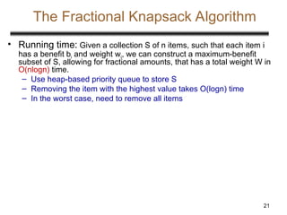 21
The Fractional Knapsack Algorithm
• Running time: Given a collection S of n items, such that each item i
has a benefit bi and weight wi, we can construct a maximum-benefit
subset of S, allowing for fractional amounts, that has a total weight W in
O(nlogn) time.
– Use heap-based priority queue to store S
– Removing the item with the highest value takes O(logn) time
– In the worst case, need to remove all items
 