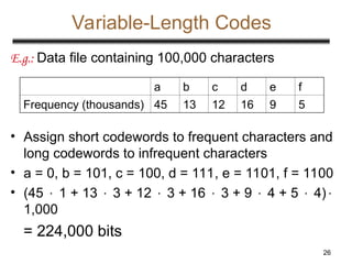 26
Variable-Length Codes
E.g.: Data file containing 100,000 characters
• Assign short codewords to frequent characters and
long codewords to infrequent characters
• a = 0, b = 101, c = 100, d = 111, e = 1101, f = 1100
• (45  1 + 13  3 + 12  3 + 16  3 + 9  4 + 5  4)
1,000
= 224,000 bits
a b c d e f
Frequency (thousands) 45 13 12 16 9 5
 