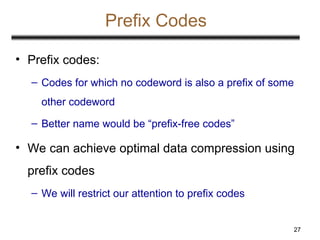 27
Prefix Codes
• Prefix codes:
– Codes for which no codeword is also a prefix of some
other codeword
– Better name would be “prefix-free codes”
• We can achieve optimal data compression using
prefix codes
– We will restrict our attention to prefix codes
 