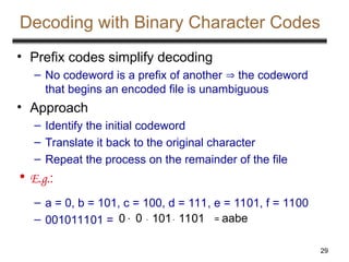 29
Decoding with Binary Character Codes
• Prefix codes simplify decoding
– No codeword is a prefix of another  the codeword
that begins an encoded file is unambiguous
• Approach
– Identify the initial codeword
– Translate it back to the original character
– Repeat the process on the remainder of the file
• E.g.:
– a = 0, b = 101, c = 100, d = 111, e = 1101, f = 1100
– 001011101 = 0 0  101 1101 = aabe
 