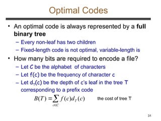 31
Optimal Codes
• An optimal code is always represented by a full
binary tree
– Every non-leaf has two children
– Fixed-length code is not optimal, variable-length is
• How many bits are required to encode a file?
– Let C be the alphabet of characters
– Let f(c) be the frequency of character c
– Let dT(c) be the depth of c’s leaf in the tree T
corresponding to a prefix code



C
c
T c
d
c
f
T
B )
(
)
(
)
( the cost of tree T
 