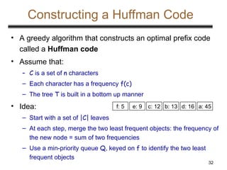 32
Constructing a Huffman Code
• A greedy algorithm that constructs an optimal prefix code
called a Huffman code
• Assume that:
– C is a set of n characters
– Each character has a frequency f(c)
– The tree T is built in a bottom up manner
• Idea:
– Start with a set of |C| leaves
– At each step, merge the two least frequent objects: the frequency of
the new node = sum of two frequencies
– Use a min-priority queue Q, keyed on f to identify the two least
frequent objects
a: 45
c: 12 b: 13
f: 5 e: 9 d: 16
 